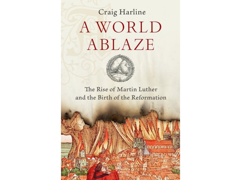 A World Ablaze: The Rise of Martin Luther and the Birth of the Reformation