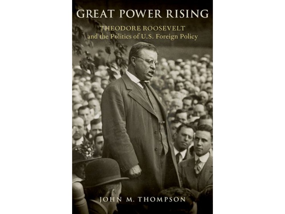 Great Power Rising: Theodore Roosevelt and the Politics of U.S. Foreign Policy