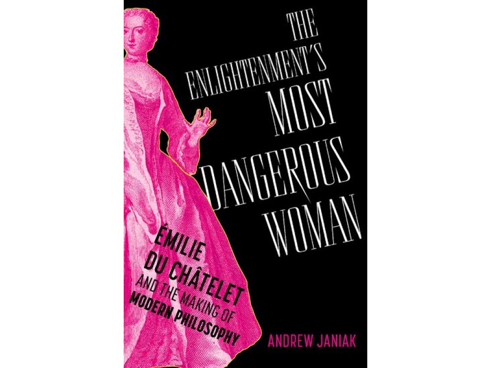 The Enlightenment's Most Dangerous Woman: Émilie du Châtelet and the Making of Modern Philosophy