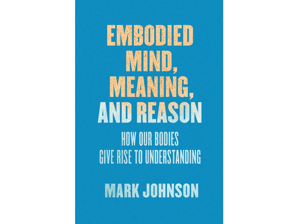 Embodied Mind, Meaning and Reason: How Our Bodies Give Rise to Understanding