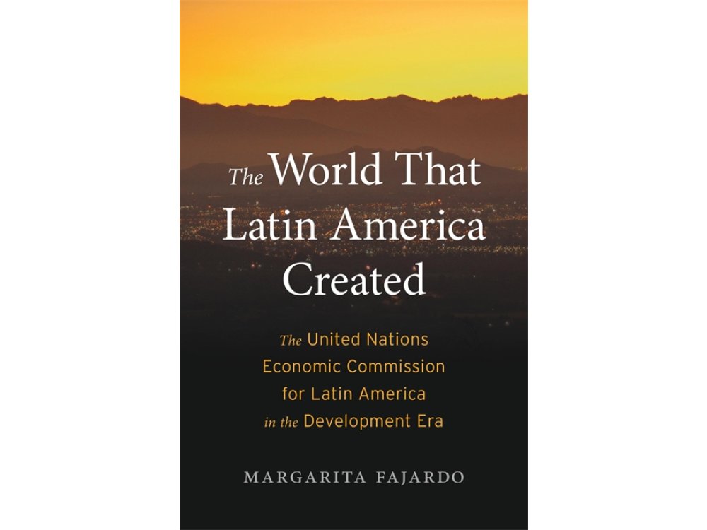 The World That Latin America Created: The United Nations Economic Commission for Latin America in the Development Era