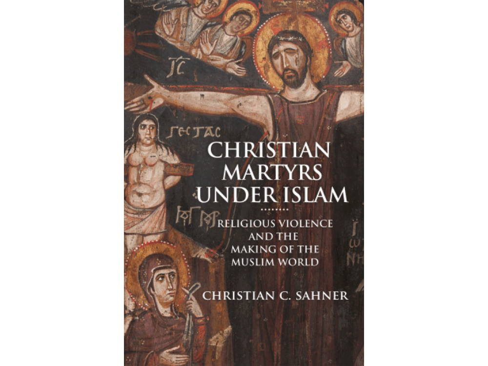 Christian Martyrs under Islam: Religious Violence and the Making of the Muslim World