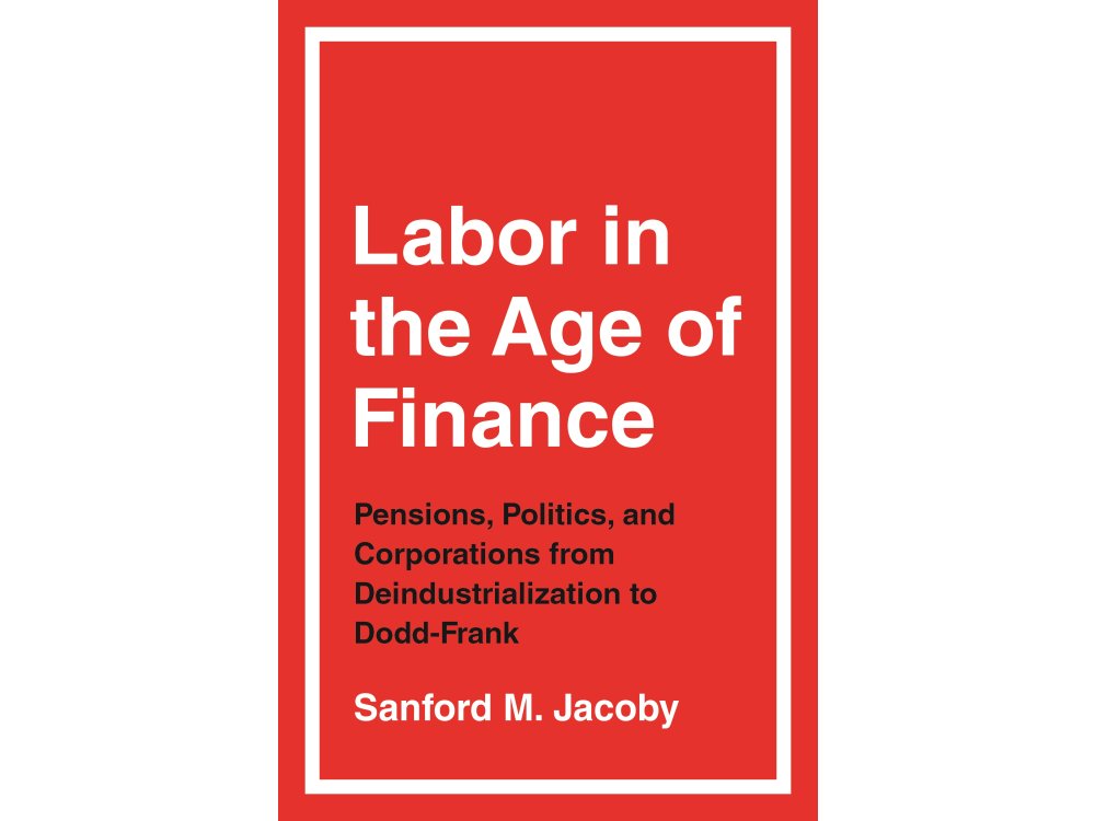 Labor in the Age of Finance: Pensions, Politics, and Corporations from Deindustrialization to Dodd-Frank