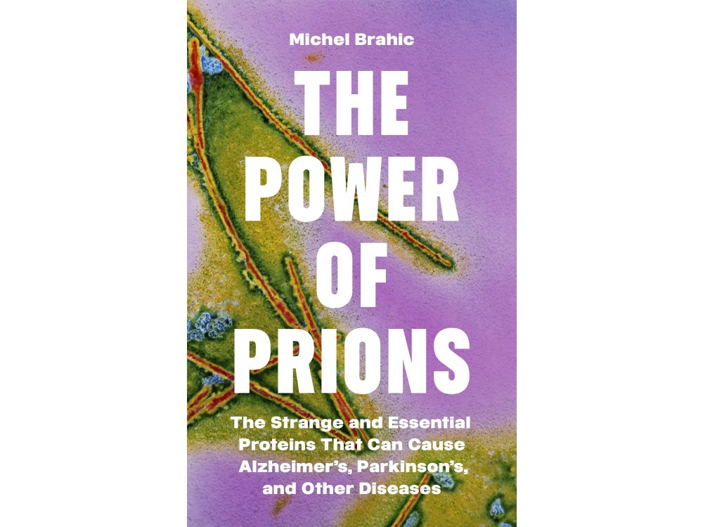 The Power of Prions: The Strange and Essential Proteins That Can Cause Alzheimer’s, Parkinson’s, and Other Diseases