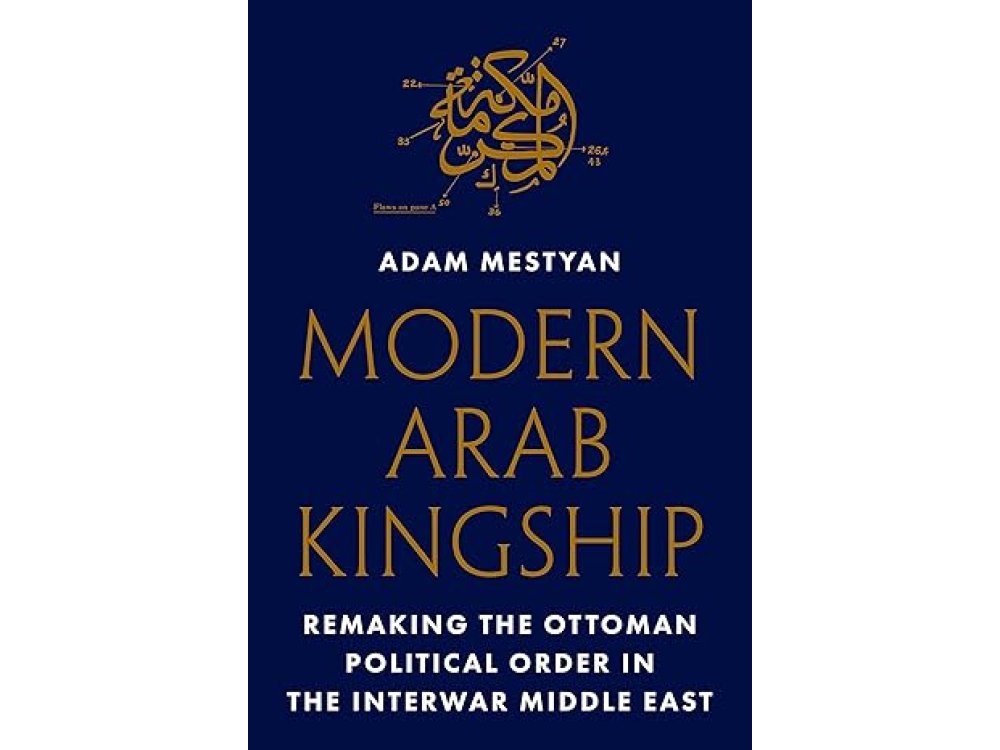 Modern Arab Kingship: Remaking the Ottoman Political Order in the Interwar Middle East