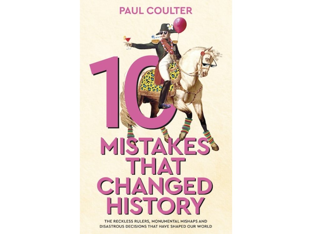 10 Mistakes That Changed History: The Reckless Rulers, Monumental Mishaps and Disastrous Decisions That Have Shaped Our World