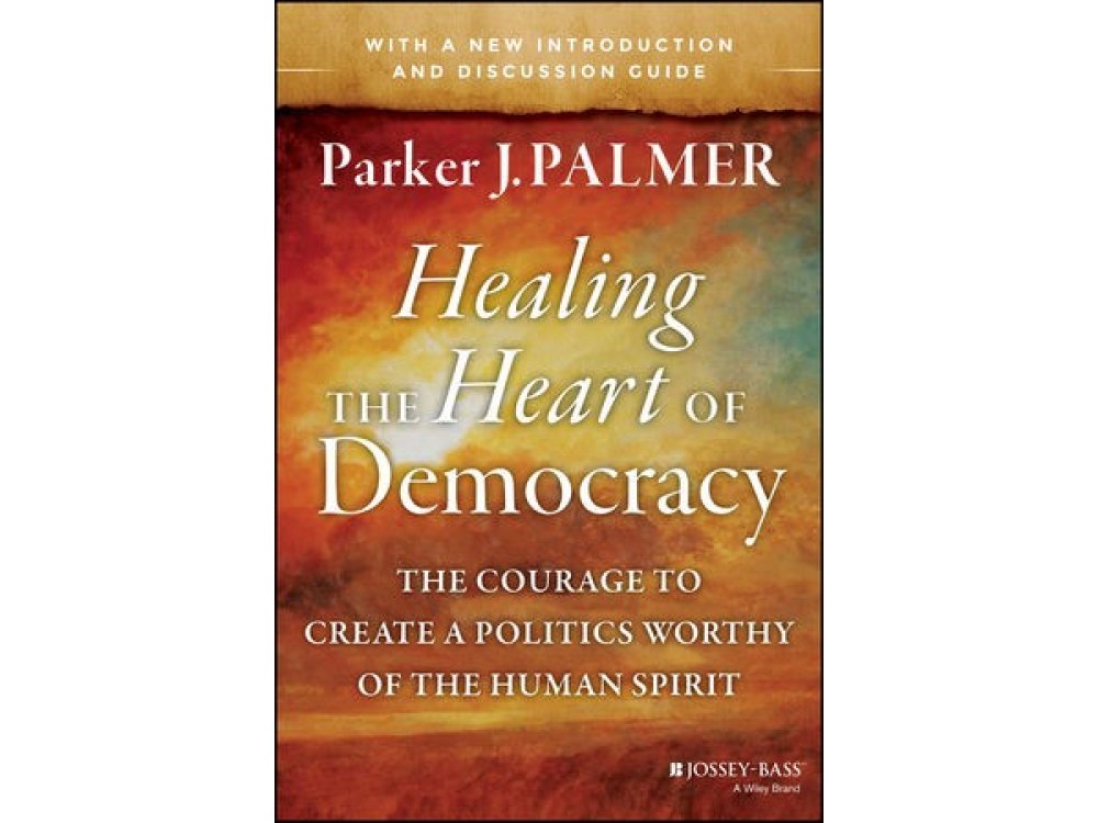 Healing the Heart of Democracy : The Courage to Create a Politics Worthy of the Human Spirit