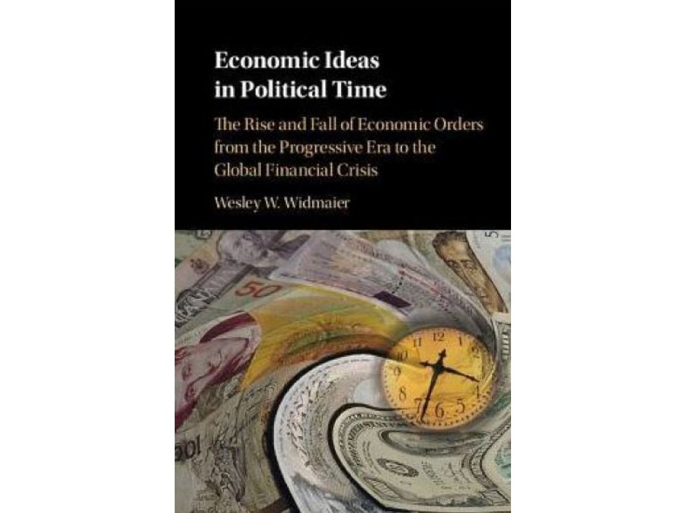 Economic Ideas in Political Time: The Rise and Fall of Economic Orders from the Progressive Era to the Global Financial Crisis