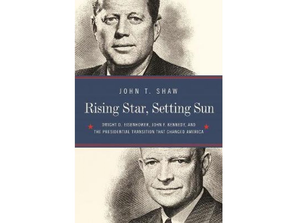 Rising Star, Setting Sun: Dwight D. Eisenhower, John F. Kennedy, and the Presidential Transition That Changed America