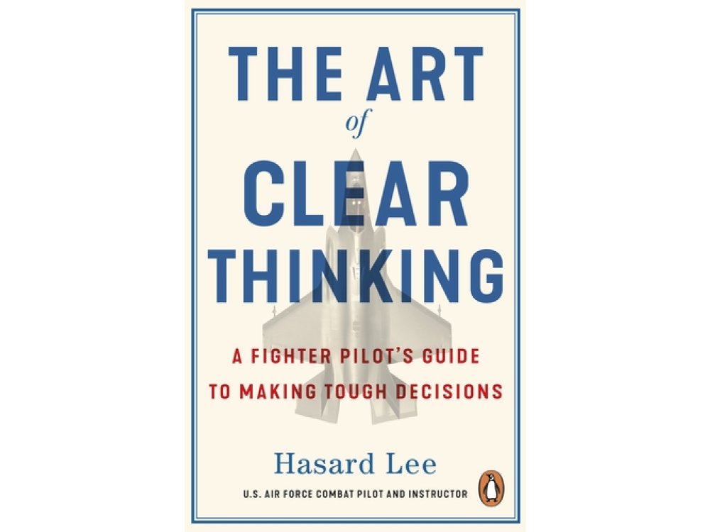 The Art of Clear Thinking: A Fighter Pilot’s Guide to Making Tough Decisions
