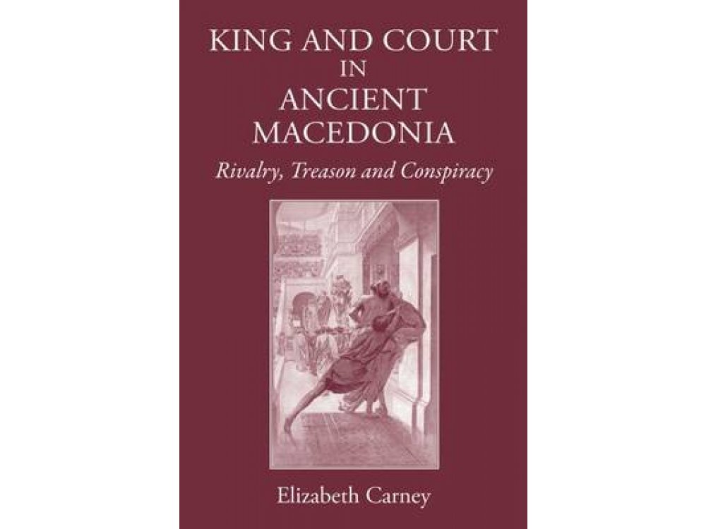 King and Court in Ancient Macedonia: Rivalry, Treason and Conspiracy