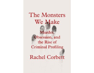 The Monsters We Make: Murder, Obsession, and the Rise of Criminal Profiling