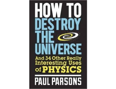 How to Destroy the Universe: And 34 other really interesting uses of physics