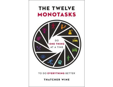 Twelve Monotasks: Do One Thing At A Time To Do Everything Better