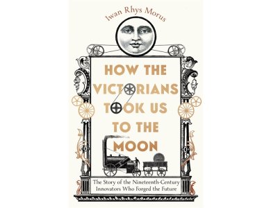 How the Victorians Took Us to the Moon: The Story of the Nineteenth-Century Innovators Who Forged th