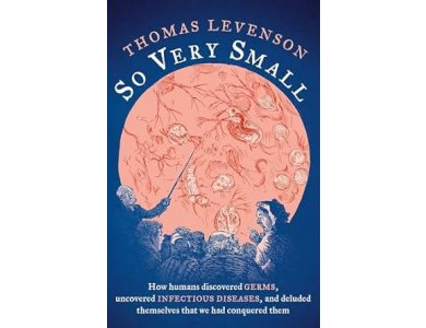 So Very Small: How Humans Discovered Germs, Uncovered Infectious Diseases, and Deluded Themselves that We Had Conquered Them