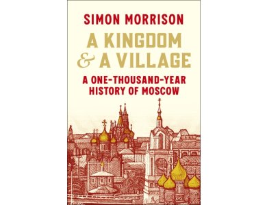 A Kingdom and a Village: A One-Thousand-Year History of Moscow